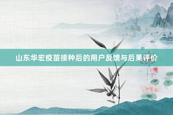 山东华宏疫苗接种后的用户反馈与后果评价