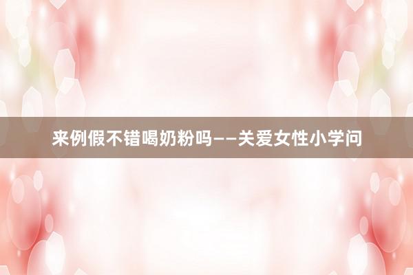 来例假不错喝奶粉吗——关爱女性小学问