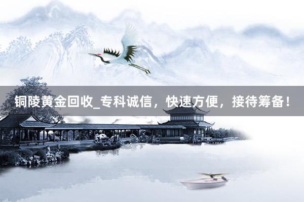 铜陵黄金回收_专科诚信，快速方便，接待筹备！