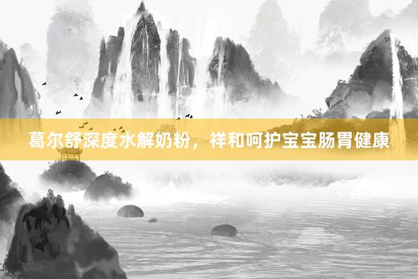 葛尔舒深度水解奶粉，祥和呵护宝宝肠胃健康
