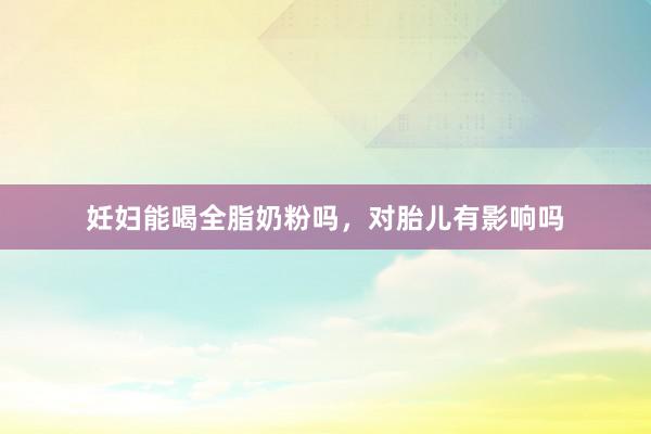 妊妇能喝全脂奶粉吗，对胎儿有影响吗